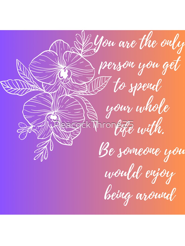 You are the only person you get to spend  your whole  life with.  Be someone you would enjoy being around by PeacockThrone25